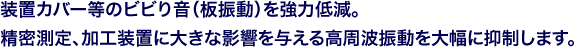 装置カバー等のビビり音（板振動）を強力低減。精密測定、加工装置に大きな影響を与える高周波振動を大幅に抑制します。