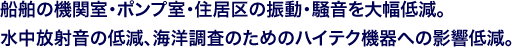 船舶の機関室･ポンプ室･住居区の振動・騒音を大幅低減。水中放射音の低減、海洋調査のためのハイテク機器への影響低減。