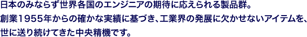 日本のみならず世界各国のエンジニアの期待に応えられる製品群。創業1955年からの確かな実績に基づき、工業界の発展に欠かせないアイテムを、世に送り続けてきた中央精機です。