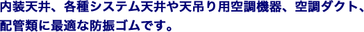 内装天井、各種システム天井や天吊り用空調機器、空調ダクト、配管類に最適な防振ゴムです。