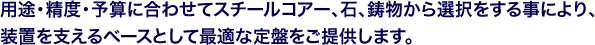 用途・精度・予算に合わせてスチールコアー、石、鋳物から選択をする事により、装置を支えるベースとして最適な定盤をご提供します。