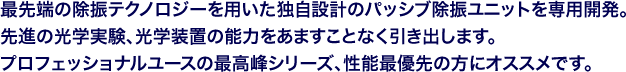 最先端の除振テクノロジーを用いた独自設計のパッシブ除振ユニットを専用開発。先進の光学実験、光学装置の能力をあますことなく引き出します。プロフェッショナルユースの最高峰シリーズ、性能最優先の方にオススメです。