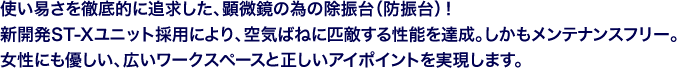 使い易さを徹底的に追求した、顕微鏡の為の除振台（防振台）！新開発ST-Xユニット採用により、空気ばねに匹敵する性能を達成。しかもメンテナンスフリー。女性にも優しい、広いワークスペースと正しいアイポイントを実現します。