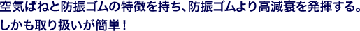 空気ばねと防振ゴムの特徴を持ち、防振ゴムより高減衰を発揮する。しかも取り扱いが簡単！