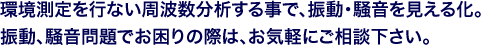 環境測定を行ない周波数分析する事で、振動・騒音を見える化。振動、騒音問題でお困りの際は、お気軽にご相談下さい。