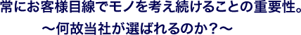 常にお客様目線でモノを考え続けることの重要性。～何故当社が選ばれるのか？～