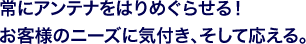 常にアンテナをはりめぐらせる！お客様のニーズに気付き、そして応える。