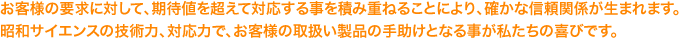 お客様の要求に対して、期待値を超えて対応する事を積み重ねることにより、確かな信頼関係が生まれます。昭和サイエンスの技術力、対応力で、お客様の取扱い製品の手助けとなる事が私たちの喜びです。