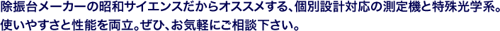 除振台メーカーの昭和サイエンスだからオススメする、個別設計対応の測定機と特殊光学系。使いやすさと性能を両立。ぜひ、お気軽にご相談下さい。