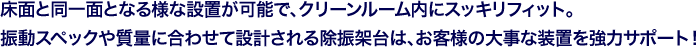 床面と同一面となる様な設置が可能で、クリーンルーム内にスッキリフィット。振動スペックや質量に合わせて設計される除振架台は、お客様の大事な装置を強力サポート！